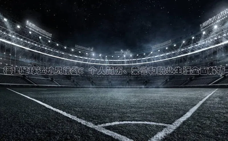 333体育app最新版本更新内容百度技术学院福建足球运动员徐武：个人简历、荣誉和职业生涯全面解析