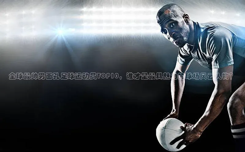 333体育平台App下载百度识图全球最帅男面孔足球运动员TOP10，谁才是最具魅力的球场风云人物？