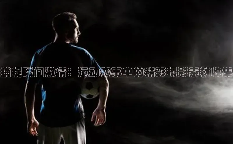 333体育官网app下载58同城捕捉瞬间激情：运动赛事中的精彩摄影素材收集