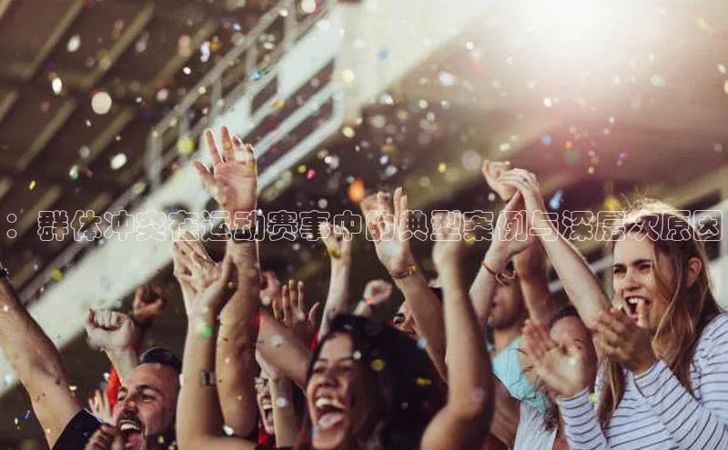 ：群体冲突在运动赛事中的典型案例与深层次原因
