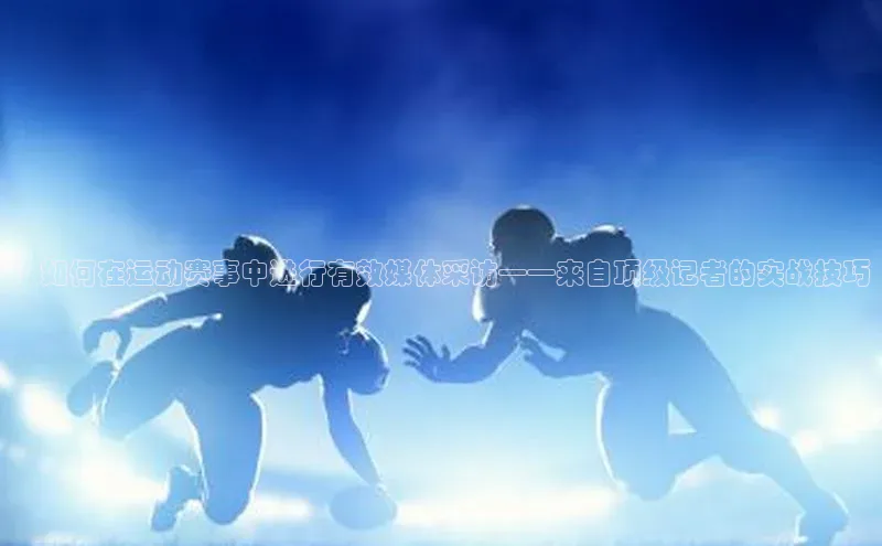 ：如何在运动赛事中进行有效媒体采访——来自顶级记者的实战技巧