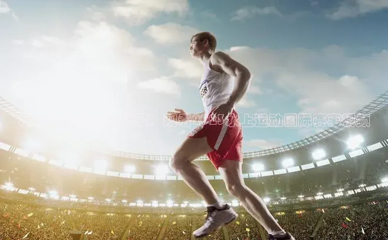 水上运动的全球盛宴：观看2023水上运动国际赛事视频